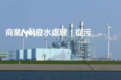 商業(yè)廢水處理：從污染源到清澈流淌，解密行業(yè)的環(huán)保奇跡！